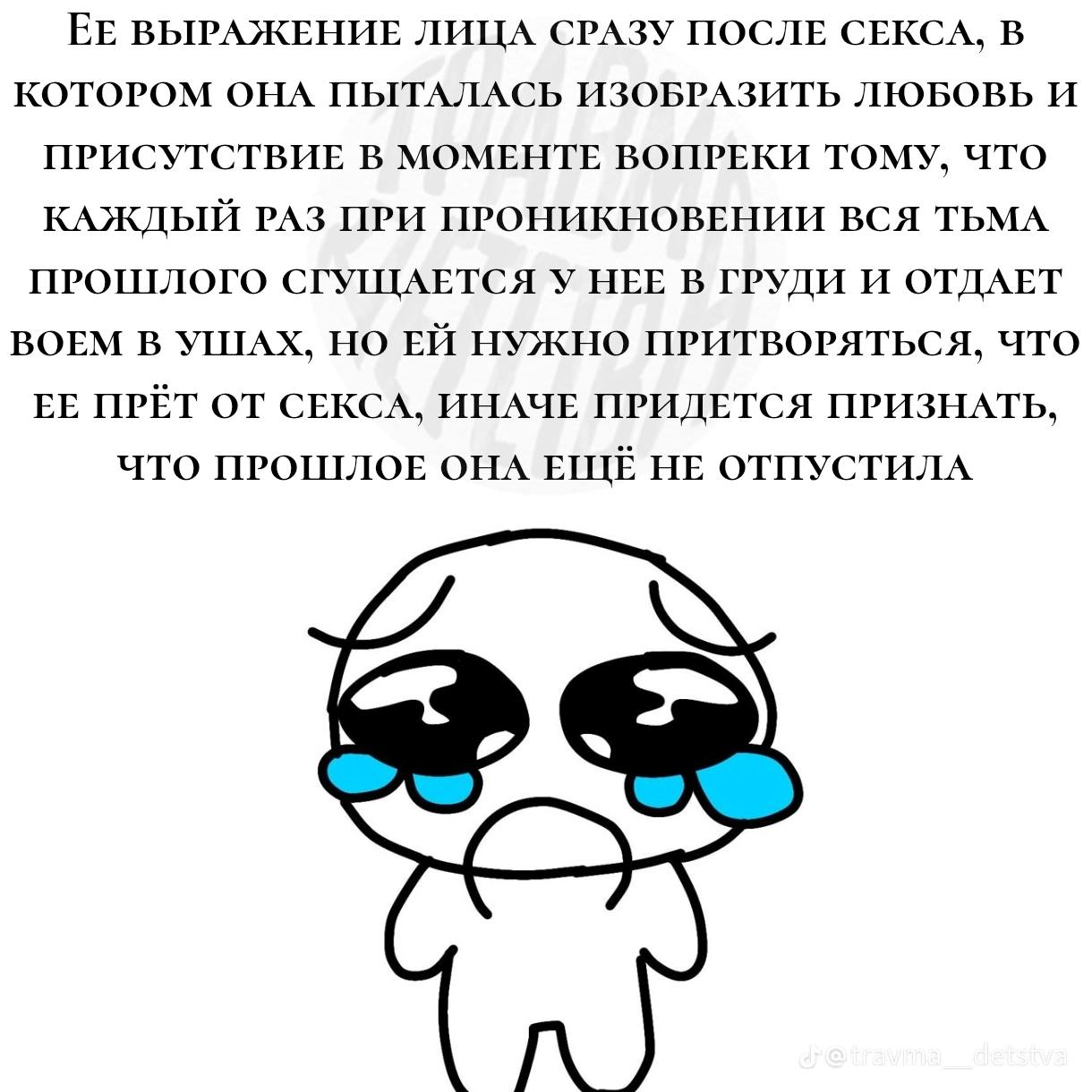 ЕЕ ВЫРАЖЕНИЕ ЛИЦА СРАЗУ ПОСЛЕ СЕКСА, В КОТОРОМ ОНА ПЫТАЛАСЬ ИЗОБРАЗИТЬ ЛЮБОВЬ И ПРИСУТСТВИЕ В МОМЕНТЕ ВОПРЕКИ ТОМУ, ЧТО КАЖДЫЙ РАЗ ПРИ ПРОНИКНОВЕНИИ ВСЯ ТЬМА ПРОШЛОГО СГУЩАЕТСЯ У НЕЕ В ГРУДИ И ОТДАЕТ 