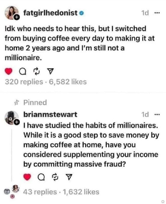 fatgirlhedonist о 14 Idk who needs to hear this, but switched from buying coffee every day to making it at home 2 years ago and still not a millionaire. 320 replies 6,582 likes Pinned 8. brianmstewart