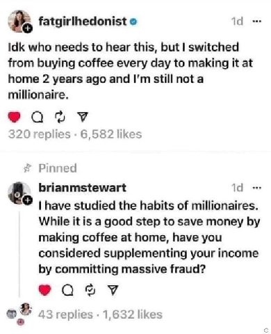 fatgirlhedonist о 14 Idk who needs to hear this, but switched from buying coffee every day to making it at home 2 years ago and still not a millionaire. 320 replies 6,582 likes Pinned 8. brianmstewart