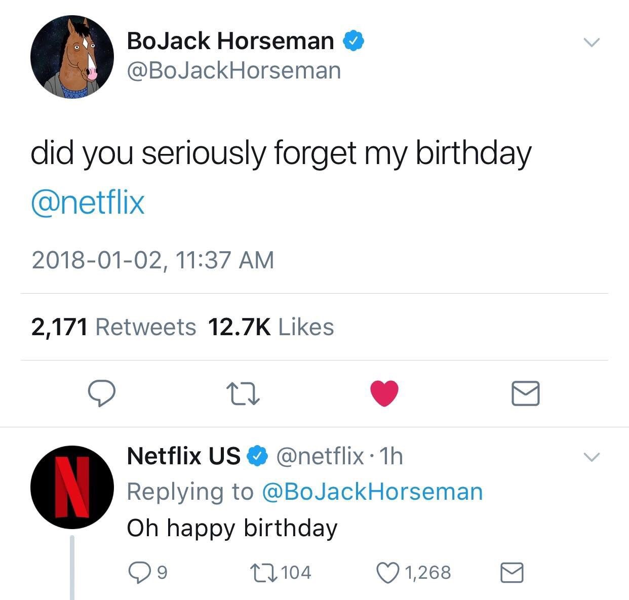 BoJack Horseman @BoJackHorseman did you seriously forget my birthday @netflix 2018-01-02, 11:37 2,171 Retweets Likes 9 Netflix Replying to @BoJackHorseman happy birthday (7 1,268