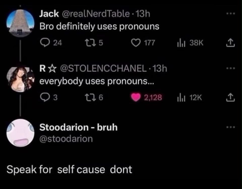 Jack @realNerdTable Bro definitely uses pronouns 24 13,5 177 4 у. К @STOLENCCHANEL everybody uses pronouns... 3 2128 Stoodarion bruh @stoodarion Speak for self cause dont