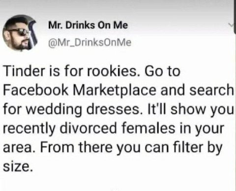 Drinks @Mr_DrinksOnMe Tinder is for rookies. to Facebook Marketplace and search for wedding dresses. It'll show you recently divorced females in your area. From there you can filter size.