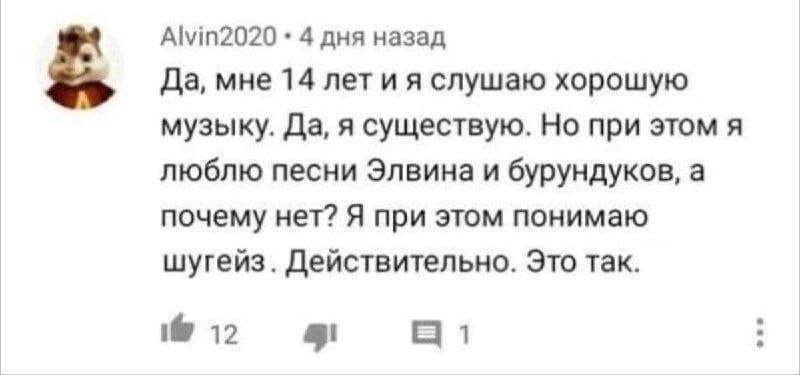 Alvin2020 4 дня назад Да, мне 14 лет и я слушаю хорошую музыку. Да, я существую. Но при этом я люблю песни Элвина и бурундуков, а почему нет? Я при этом понимаю шугейз. Действительно. Это так. 12 1