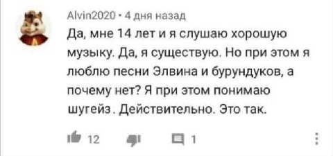 Alvin2020 4 дня назад Да, мне 14 лет и я слушаю хорошую музыку. Да, я существую. Но при этом я люблю песни Элвина и бурундуков, а почему нет? Я при этом понимаю шугейз. Действительно. Это так. 12 1