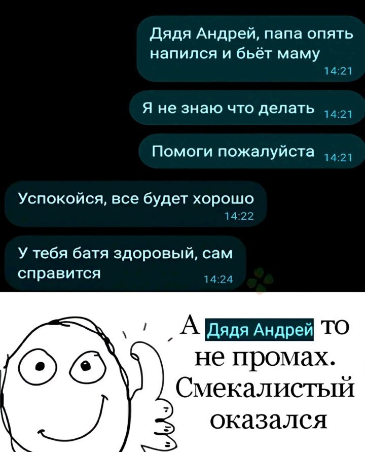Дядя Андрей, папа опять напился и бьёт маму 14:21 Я не знаю что делать Помоги пожалуйста Успокойся, все будет хорошо 14:22 У тебя батя здоровый, сам справится 14:24 А Дядя не промах. Смекалистый А ока