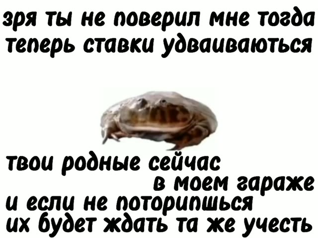 теперь ставки удваиваються твои родные сейчас в моем гараже и если не поторипшься их будет ждать та же учесть