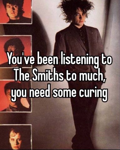 You've been listening to The Smiths to much, you need some curing