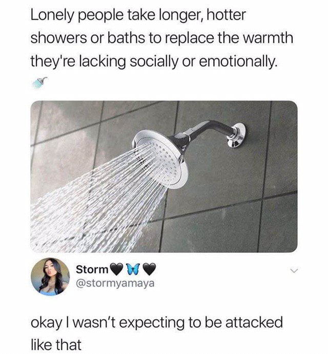 Lonely people take longer, hotter showers or baths to replace the warmth they're lacking socially or emotionally. 9 okay wasn't expecting to be attacked like that