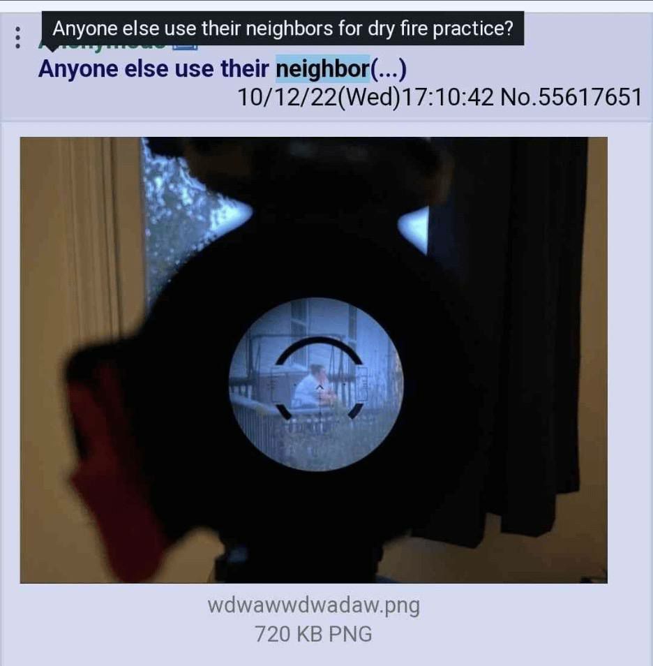 Anyone else use their neighbors for dry fire practice? Anyone else use their neighbor(...) 10/12/22(Wed)17:10:42 No.55617651 iN wdwadaw.png 0 PNG