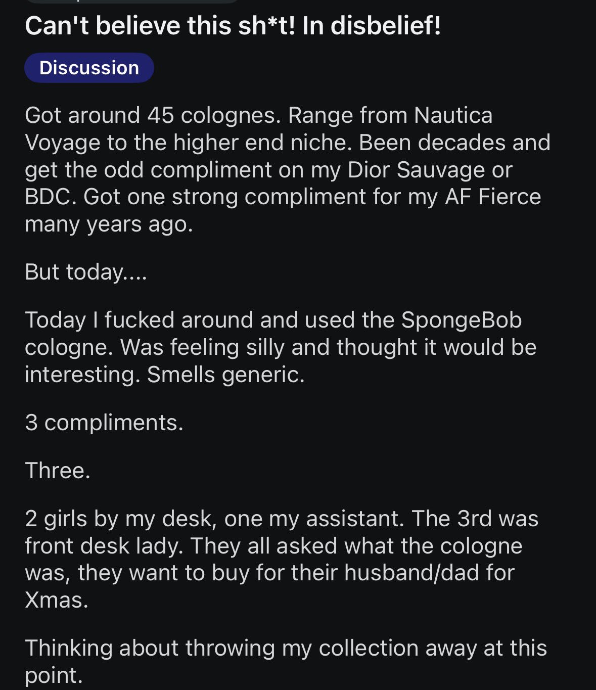Can't believe this sh*t! In disbelief! Discussion Got around 45 colognes. Range from Nautica Voyage to the higher end niche. Been decades and get the odd compliment on my Dior Sauvage or BDC. Got one 