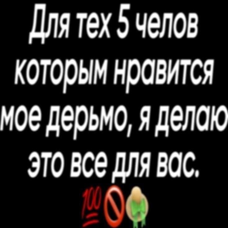Для тех 5 челов которым нравится мое дерьмо, я делаю ЭТО все ДЛЯ ВОС.