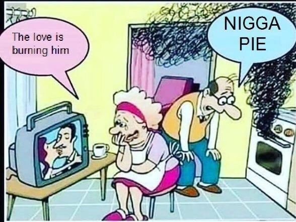 NIGGA The love is PIE burning him OFF if