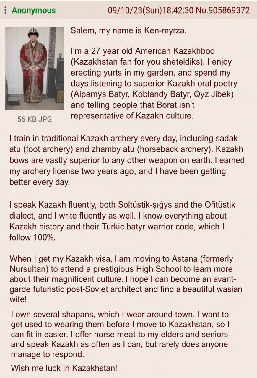 Anonymous 09/10/23(Sun)18:42:30 No.905869372 Salem, my name is Ken-myrza. У year old American Kazakhboo (Kazakhstan fan for you sheteldiks). enjoy erecting yurts in my garden, and spend my days listen
