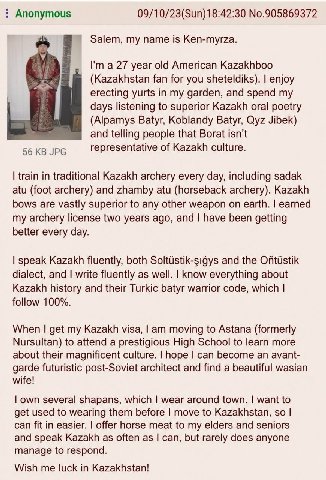 Anonymous 09/10/23(Sun)18:42:30 No.905869372 Salem, my name is Ken-myrza. У year old American Kazakhboo (Kazakhstan fan for you sheteldiks). enjoy erecting yurts in my garden, and spend my days listen