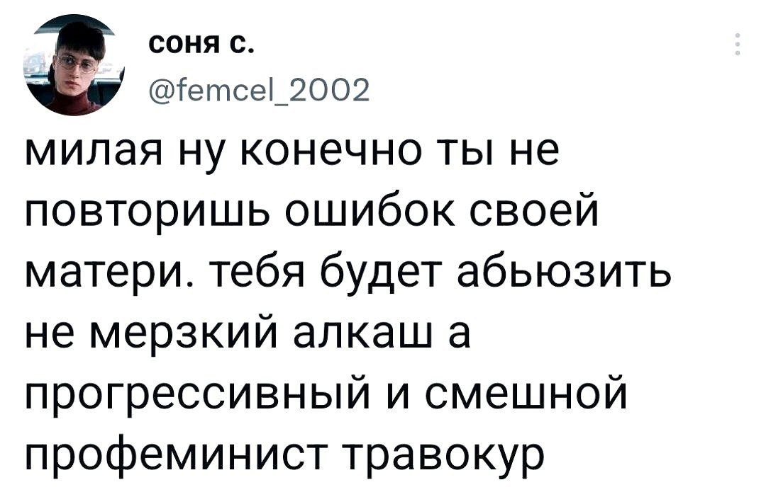 СОНЯ С. 2002 милая ну конечно ты не повторишь ошибок своей матери. тебя будет абьюзить не мерзкий алкаш а прогрессивный и смешной профеминист травокур