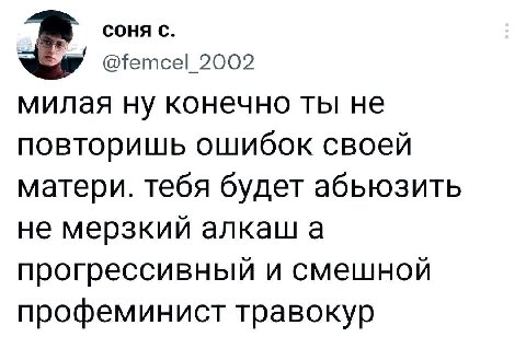 СОНЯ С. 2002 милая ну конечно ты не повторишь ошибок своей матери. тебя будет абьюзить не мерзкий алкаш а прогрессивный и смешной профеминист травокур