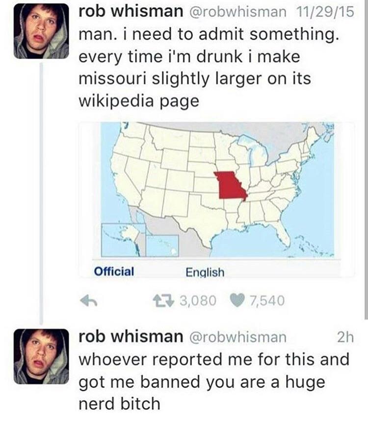rob whisman @robwhisman 11/29/15 man. i need to admit something. every time drunk i make missouri slightly larger on its Wikipedia page i у в. Official English rob whisman @robwhisman whoever reported