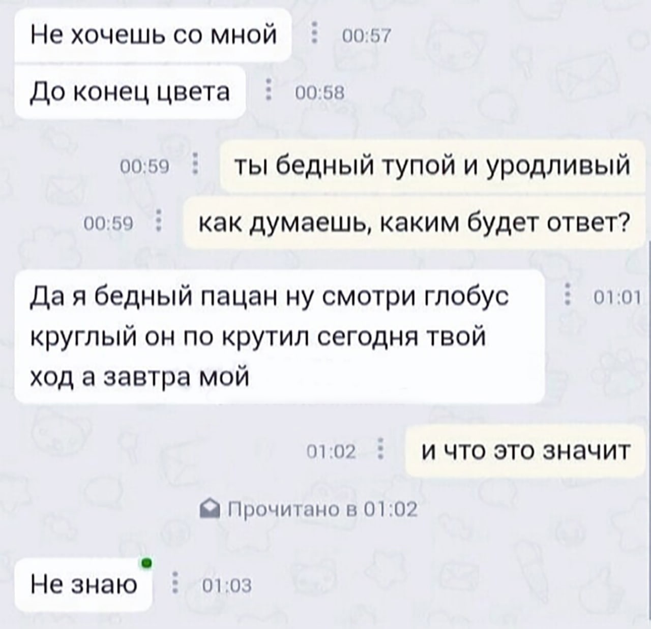 Не хочешь мной 0057 До конец цвета 00:58 0059 ты бедный тупой и уродливый 00:59 как думаешь, каким будет ответ? бедный пацан ну смотри глобус 01:01 круглый он по крутил сегодня твой ход а завтра мой 0