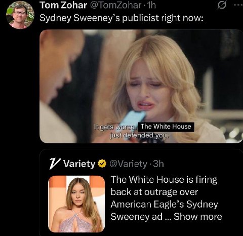 Tom Zohar Sydney Sweeney’s publicist right now: It gets The White House just defended you Ж The White House is firing back at outrage over American Eagle’s Sydney Sweeney Show more