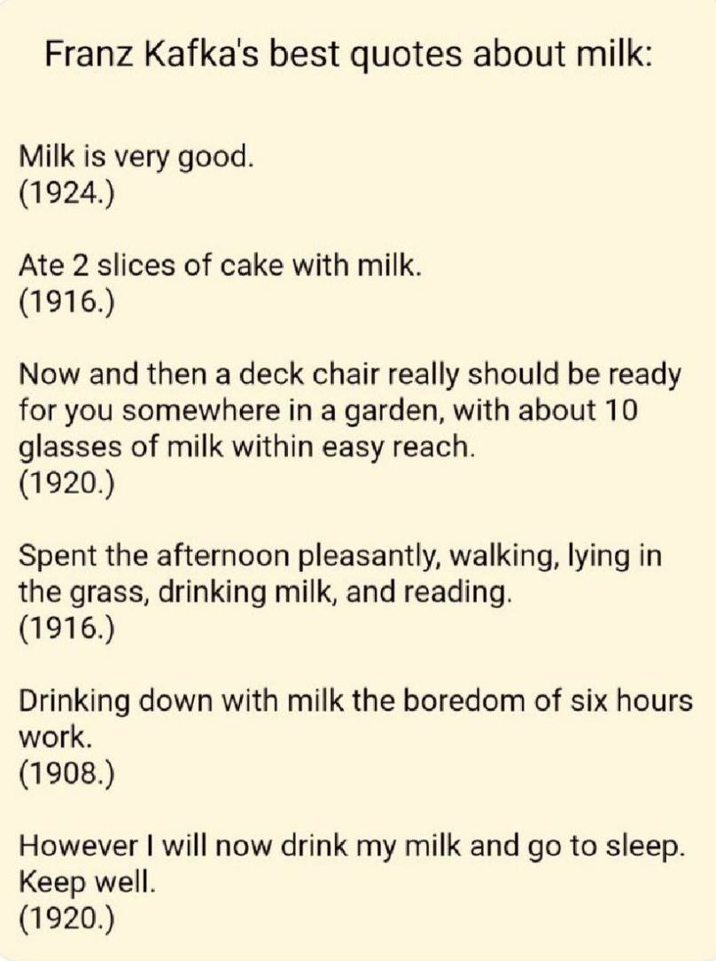 Franz Kafka's best quotes about milk: Milk is very good. (1924.) Ate 2 slices of cake with milk. (1916.) Now and then a deck chair really should be ready for you somewhere in a garden, with about 10 g