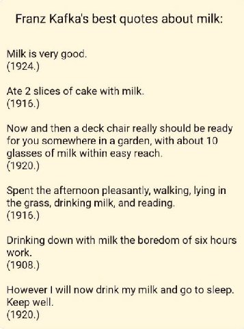 Franz Kafka's best quotes about milk: Milk is very good. (1924.) Ate 2 slices of cake with milk. (1916.) Now and then a deck chair really should be ready for you somewhere in a garden, with about 10 g