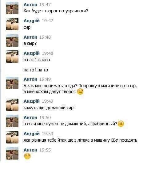 АНТОН 19:47 Как будет творог по-украински? 19:47 сир АНТОН 19:48 асыр? 19:48 в нас 1 слово на на то АНТОН 19:49 А как мне понимать тогда? Попрошу в магазине вот сыр, а мне хохлы дадут творог. Андрий 1