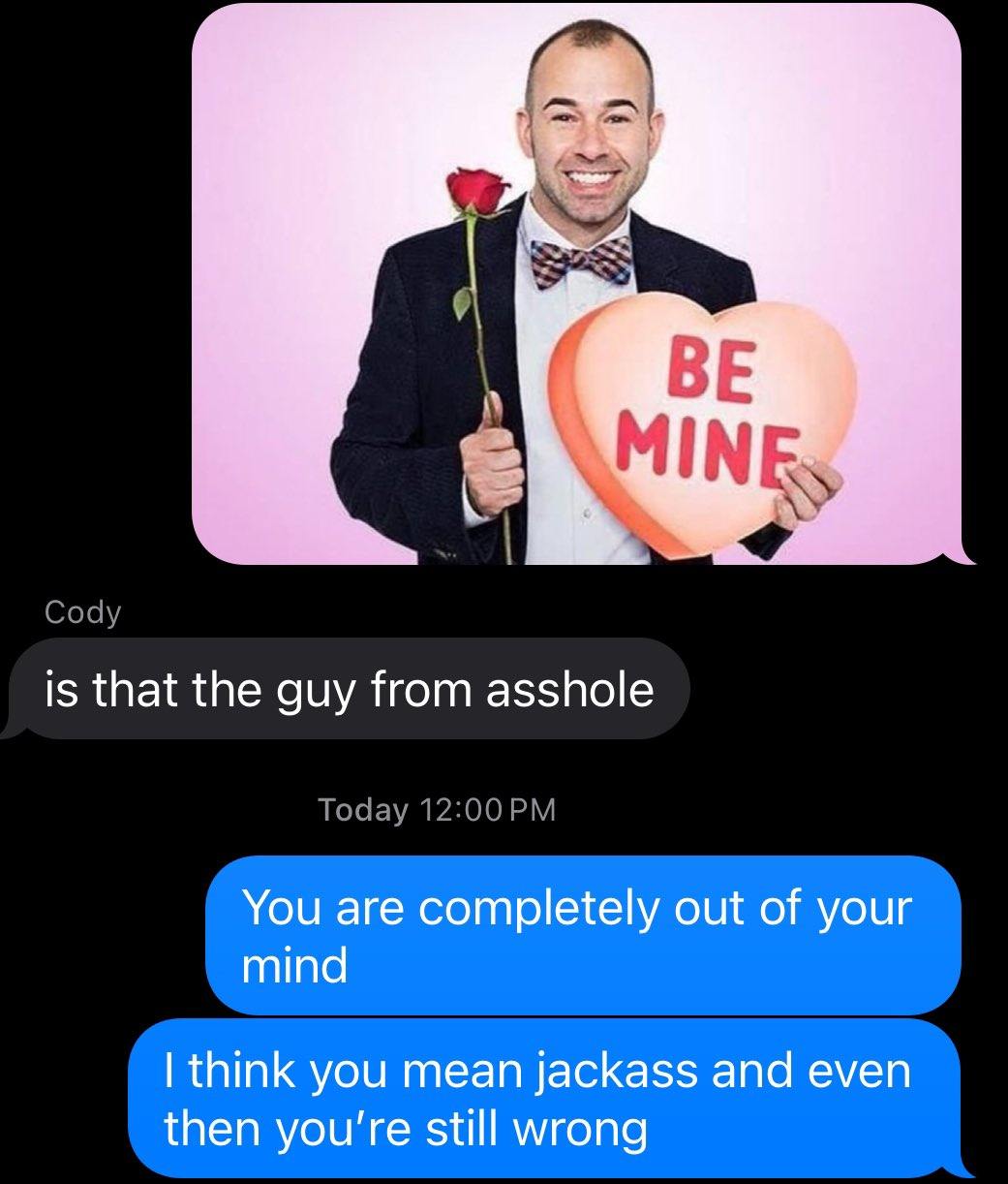 MINE, Cody is that the guy from asshole Today You are completely out of your mind think you mean jackass and even then you're still wrong