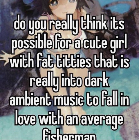think its girl with Fat, titties that is really into dark ambient music to Fall in love with anaverage