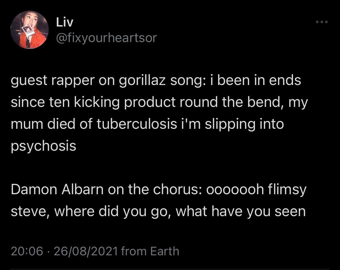 Liv guest rapper on gorillaz song: i been in ends since ten kicking product round the bend, my mum died of tuberculosis slipping into psychosis Damon Albarn on the chorus: flimsy steve, where did you 
