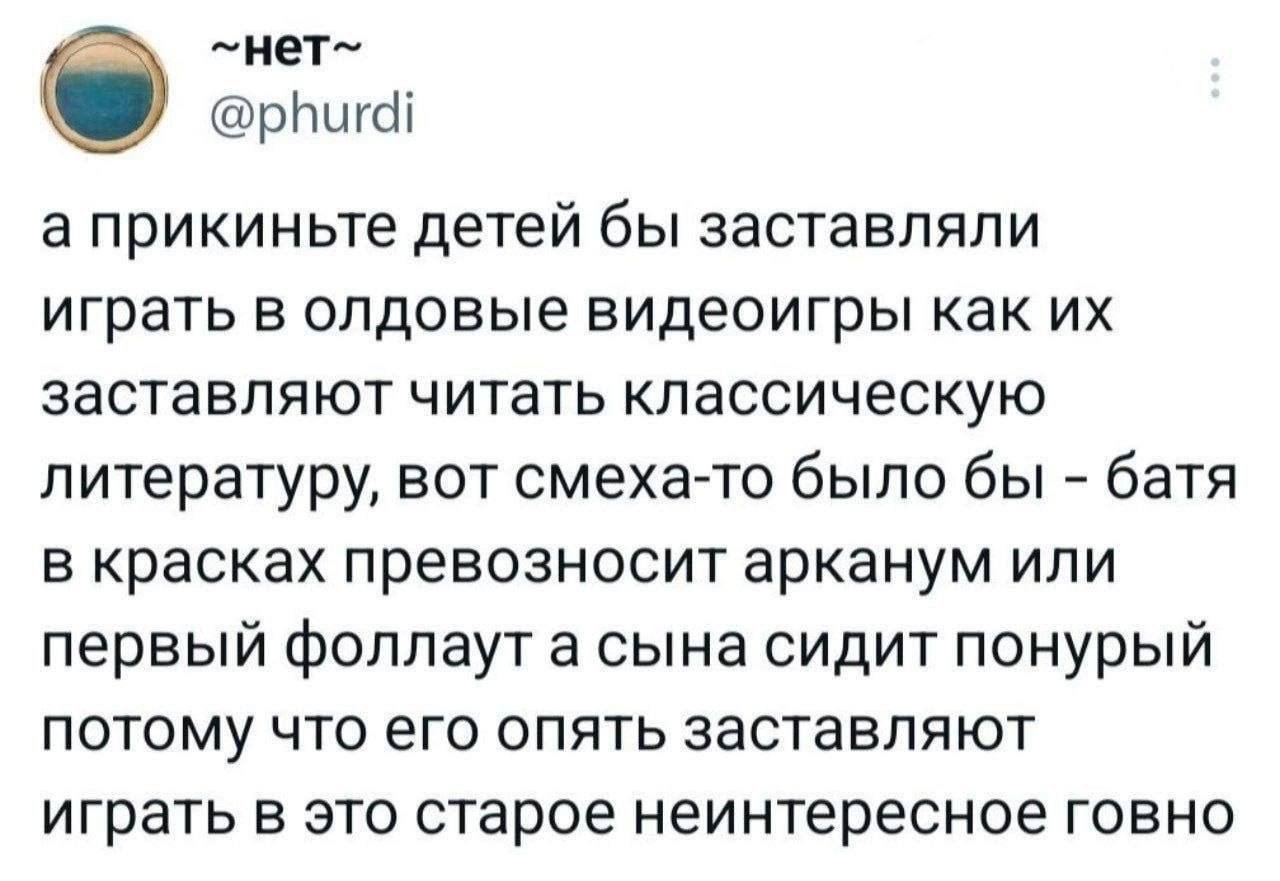 @phurdi а прикиньте детей бы заставляли играть в олдовые видеоигры как заставляют читать классическую литературу, вот смеха-то было бы батя в красках превозносит арканум или первый фоллаут а сына сиди