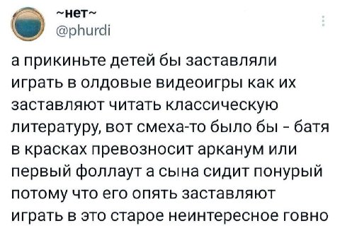 @phurdi а прикиньте детей бы заставляли играть в олдовые видеоигры как заставляют читать классическую литературу, вот смеха-то было бы батя в красках превозносит арканум или первый фоллаут а сына сиди
