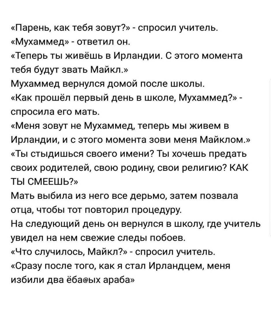 «Парень, как тебя зовут?» спросил учитель. «Мухаммед» ответил он. «Теперь ты живёшь в Ирландии. С этого момента тебя будут звать Майкл.» Мухаммед вернулся домой после школы. «Как прошёл первый день в 