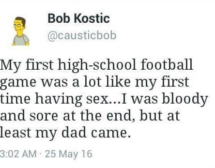Bob Kostic @causticbob My first high-school football game was a lot like my first time having sex...I was bloody and sore at the end, but at least my dad came. 3:02 25 May 16