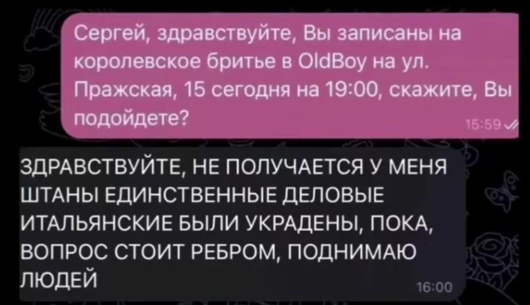 Сергей, здравствуйте, Вы записаны на королевское бритье в OldBoy на Пражская, 15 сегодня на 19:00, скажите, Вы подойдете? ЗДРАВСТВУИТЕ, HE ПОЛУЧАЕТСЯ У МЕНЯ ШТАНЫ ЕДИНСТВЕННЫЕ ДЕЛОВЫЕ ИТАЛЬЯНСКИЕ БЫЛИ