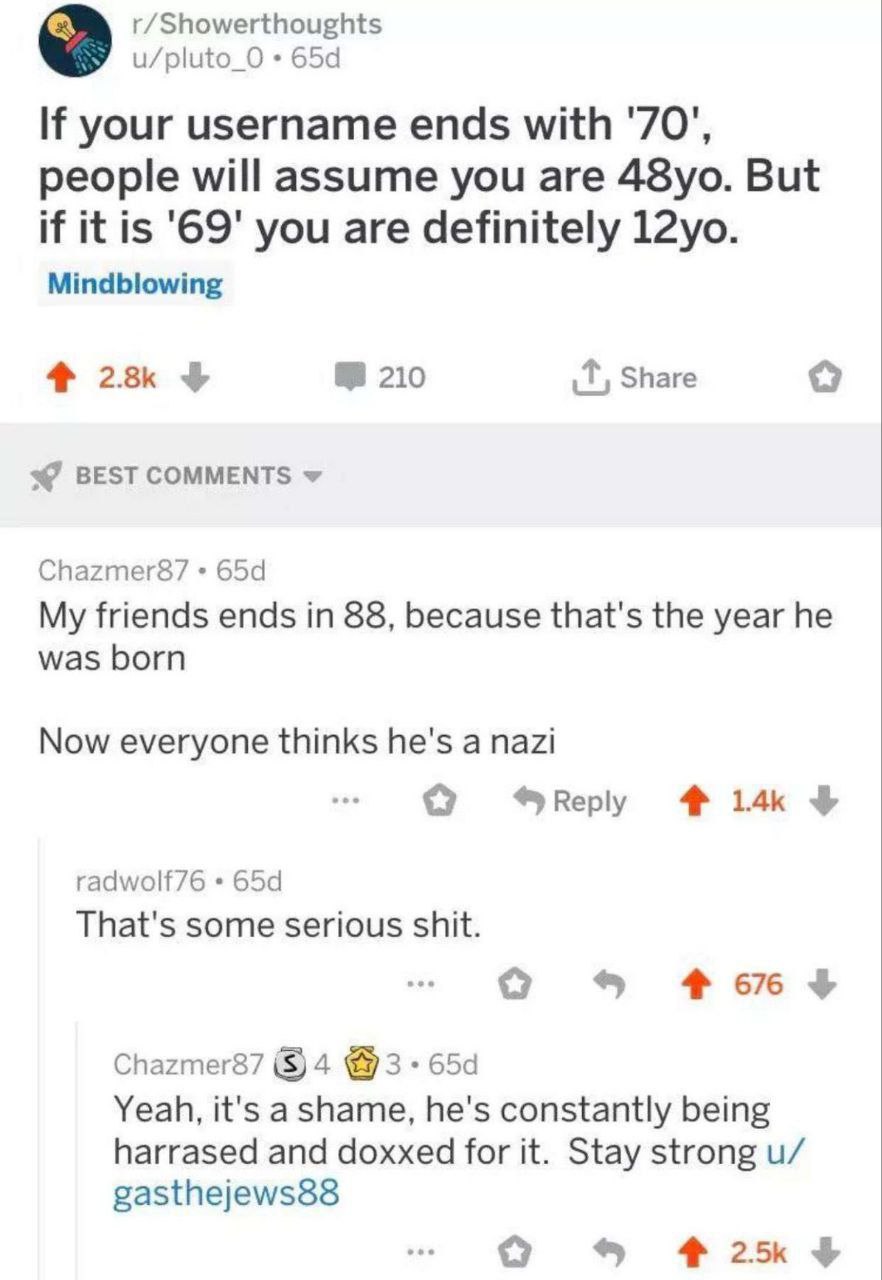 r/Showerthoughts u/pluto_O your username ends with '70', people will assume you are But if it is '69' you are definitely Mindblowing 210 Share BEST COMMENTS Chazmer87 My friends ends in 88, because th