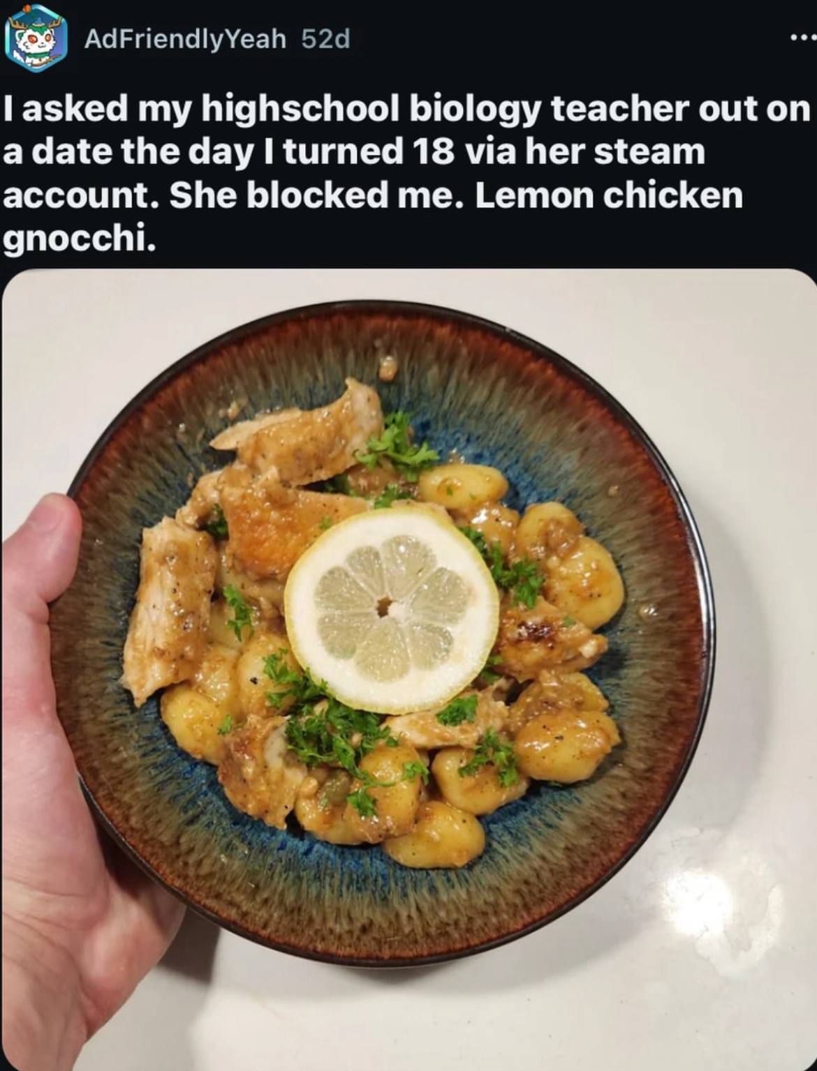 AdFriendlyYeah asked my highschool biology teacher out on a date the day I turned 18 via her steam account. She blocked me. Lemon chicken gnocchi. В