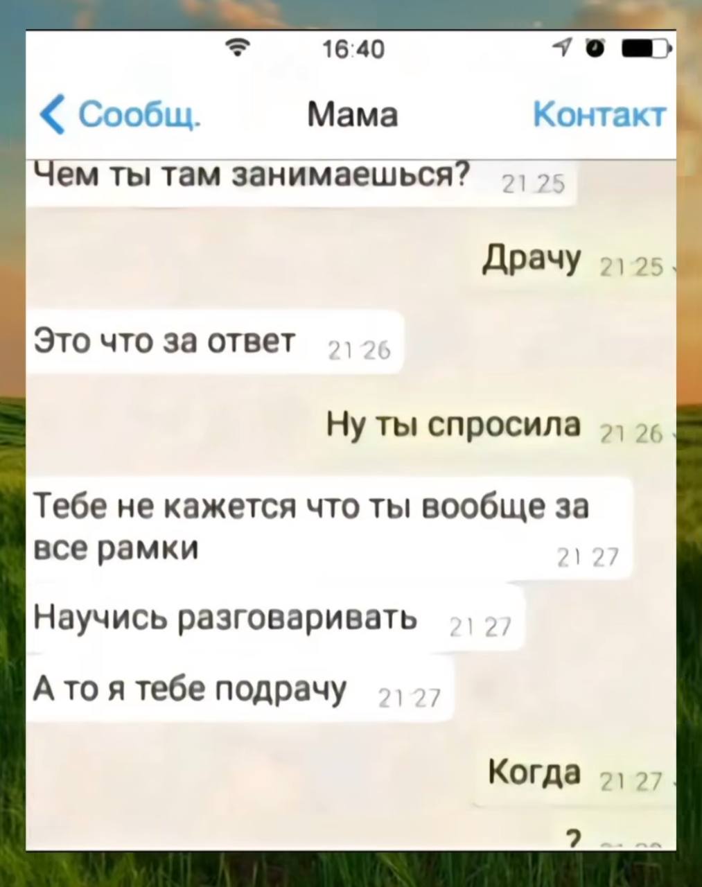 16:40 Сообщ. Мама Контакт Чем ты там занимаешься? Драчу Это что за ответ Ну ты спросила Тебе не кажется что ты вообще за все рамки Научись разговаривать Ато я тебе подрачу Когда