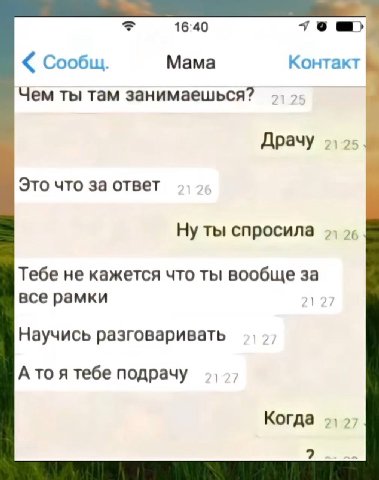 16:40 Сообщ. Мама Контакт Чем ты там занимаешься? Драчу Это что за ответ Ну ты спросила Тебе не кажется что ты вообще за все рамки Научись разговаривать Ато я тебе подрачу Когда