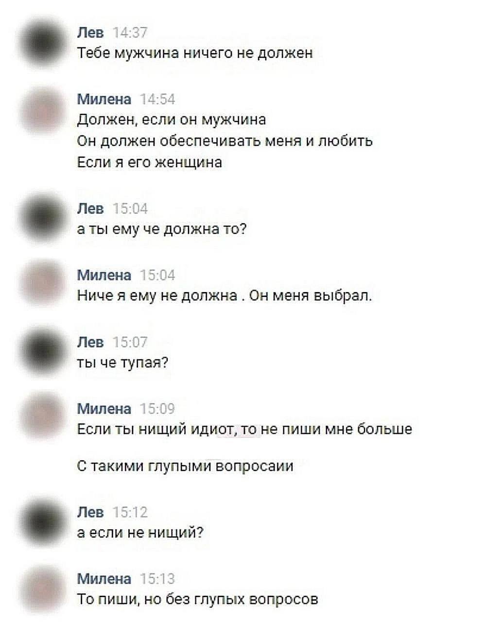 Лев 14:37 Тебе мужчина ничего не должен Милена 14:54 Должен, если он мужчина Он должен обеспечивать меня и любить Если я его женщина Лев 15:04 аты ему че должна TO? Милена 15:04 Ниче я ему не должна О