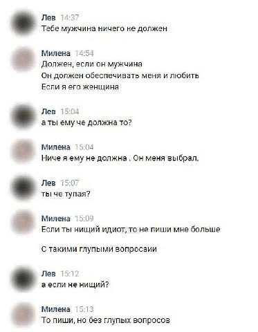 Лев 14:37 Тебе мужчина ничего не должен Милена 14:54 Должен, если он мужчина Он должен обеспечивать меня и любить Если я его женщина Лев 15:04 аты ему че должна TO? Милена 15:04 Ниче я ему не должна О