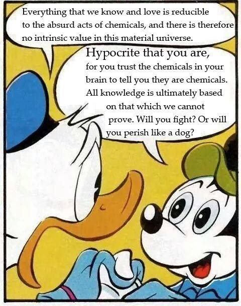 Everything that we know and love is reducible to the absurd acts of chemicals, and there is therefore no intrinsic value in this material universe. Hypocrite that you are, for you trust the chemicals 