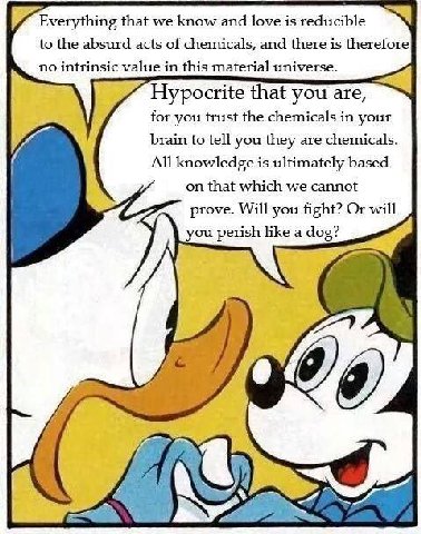 Everything that we know and love is reducible to the absurd acts of chemicals, and there is therefore no intrinsic value in this material universe. Hypocrite that you are, for you trust the chemicals 