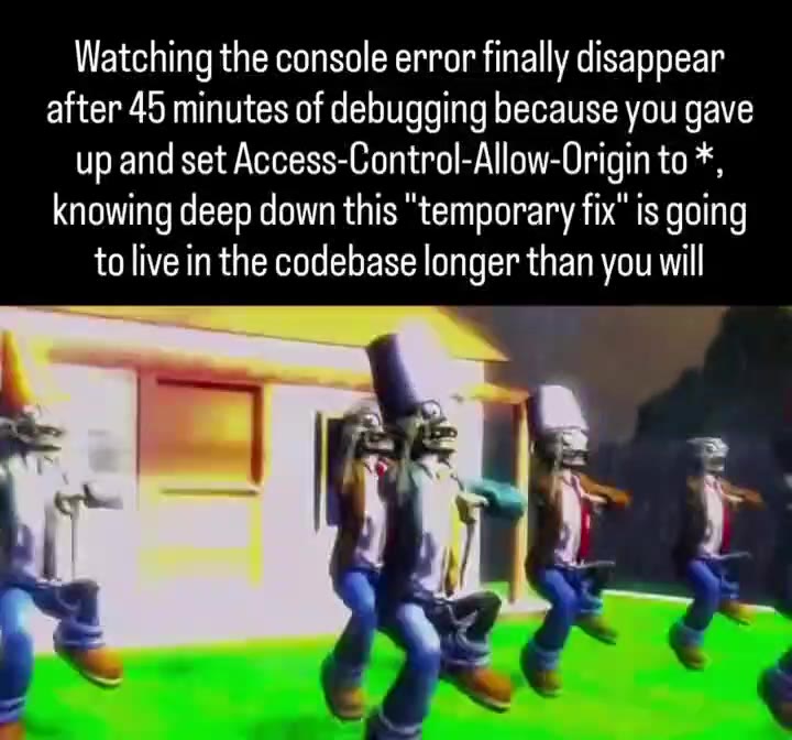Watching the console error finally disappear after 45 minutes of debugging because you gave up and set Access-Control-Allow-Origin to *, knowing deep down this "temporary fix" is going to live in the