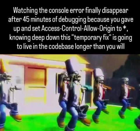 Watching the console error finally disappear after 45 minutes of debugging because you gave up and set Access-Control-Allow-Origin to *, knowing deep down this "temporary fix" is going to live in the
