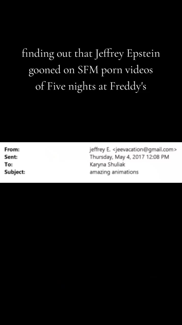 finding out that Jeffrey Epstein gooned on ЗЕМ porn videos of Five nights at Freddy's From: effrey Е. <jeevacation@gmail.con To: Karyna Shuliak Subject: amazing animation: