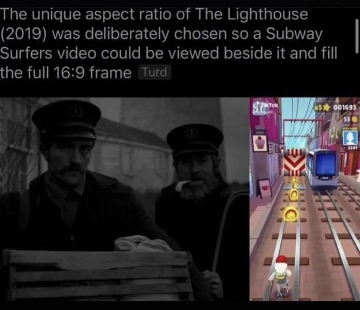 The unique aspect ratio of The Lighthouse (2019) was deliberately chosen so a Subway Surfers video could be viewed beside it and fill the full 16:9 frame Turd Lib all а