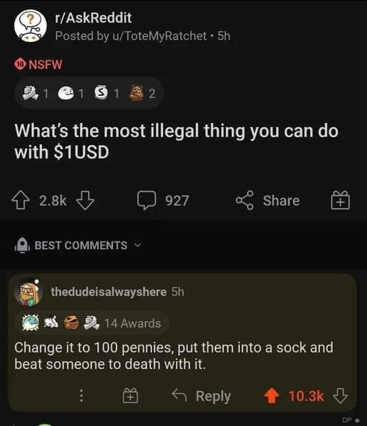 r/AskReddit у Posted u/ToteMyRatchet NSFW What's the most illegal thing you can with $1USD 4} 927 Share BEST COMMENTS thedudeisalwayshere i4 Awards Change it to 100 pennies, put them into a sock and b