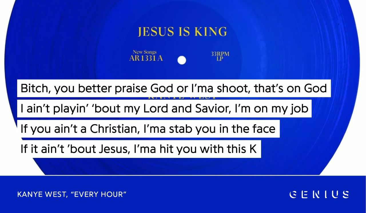 JESUS IS KING RPM Bitch, you better praise God or Гта shoot, that’s on God If you ain’t a Christian, stab you in the face If it ain't ‘bout Jesus, hit you with this К KANYE WEST, “EVERY HOUR” GENIUS