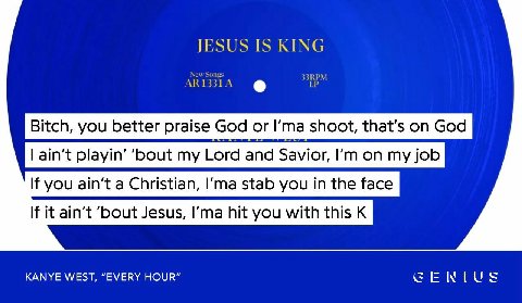 JESUS IS KING RPM Bitch, you better praise God or Гта shoot, that’s on God If you ain’t a Christian, stab you in the face If it ain't ‘bout Jesus, hit you with this К KANYE WEST, “EVERY HOUR” GENIUS