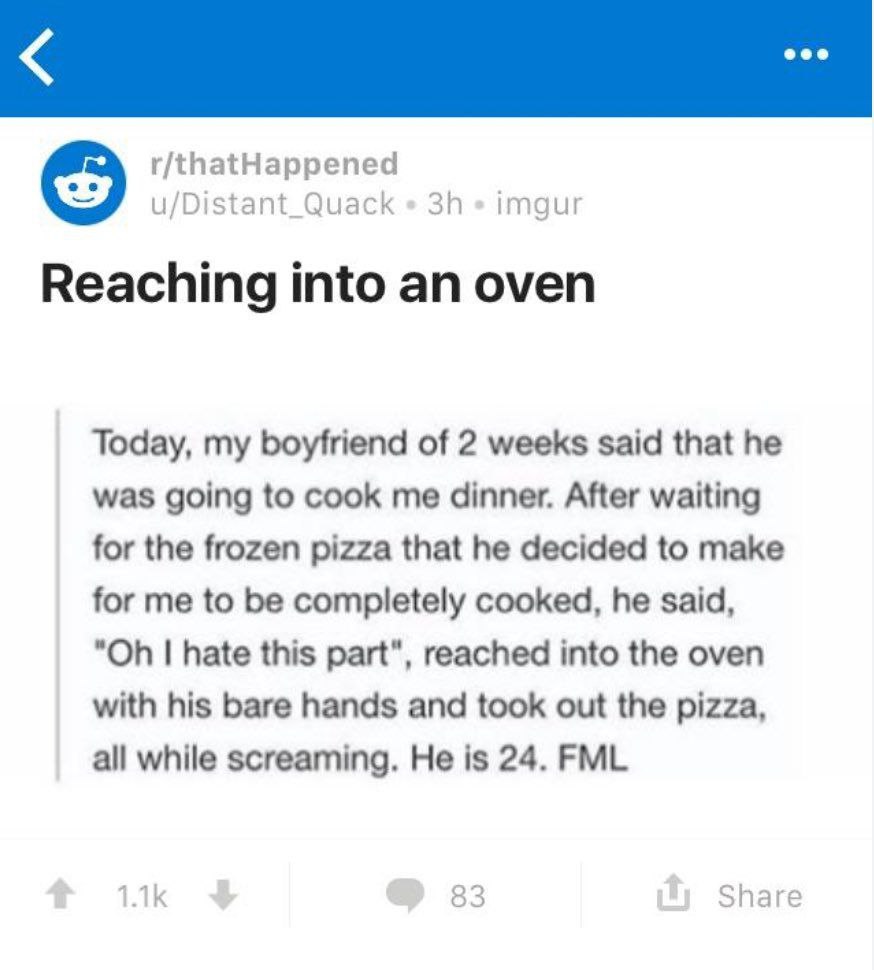 r/thatHappened u/Distant_Quack imgur Reaching into an oven Today, my boyfriend of 2 weeks said that he was going to cook me dinner. After waiting for the frozen pizza that he decided to make for me to